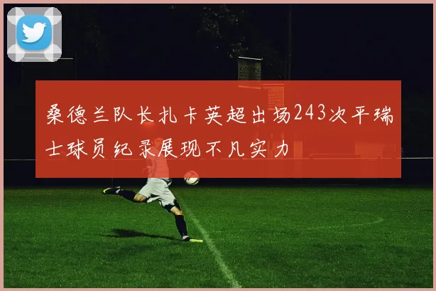 桑德兰队长扎卡英超出场243次平瑞士球员纪录展现不凡实力