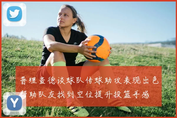 普理查德谈球队传球助攻表现出色帮助队友找到空位提升投篮手感