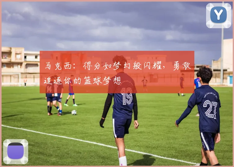 马克西：得分如梦幻般闪耀，勇敢追逐你的篮球梦想