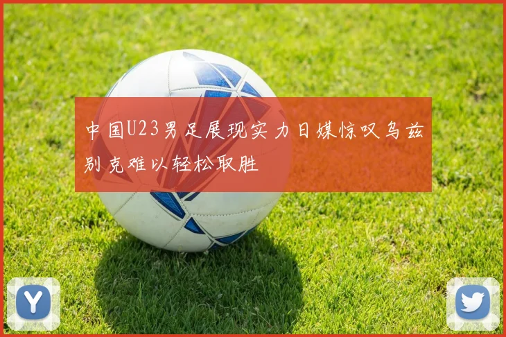 中国U23男足展现实力日媒惊叹乌兹别克难以轻松取胜