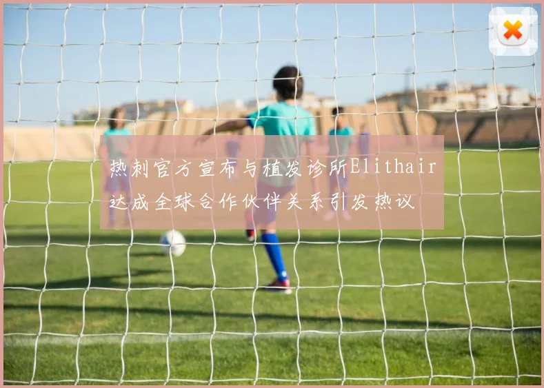热刺官方宣布与植发诊所Elithair达成全球合作伙伴关系引发热议