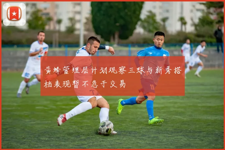 黄蜂管理层计划观察三球与新秀搭档表现暂不急于交易