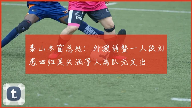 泰山冬窗总结：外援调整一人段刘愚回归吴兴涵等人离队无支出