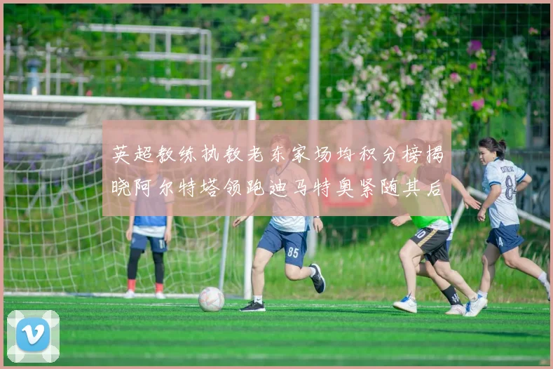 英超教练执教老东家场均积分榜揭晓阿尔特塔领跑迪马特奥紧随其后