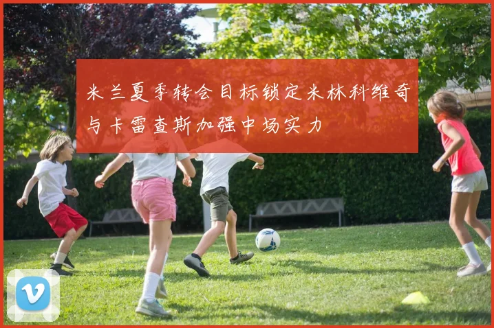 米兰夏季转会目标锁定米林科维奇与卡雷查斯加强中场实力