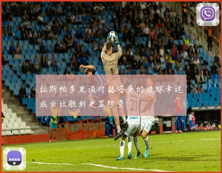 拉斯帕多里谈对赫塔费的进球幸运成分让胜利更显珍贵