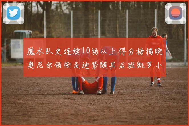 魔术队史连续10场以上得分榜揭晓奥尼尔领衔麦迪紧随其后班凯罗小瓦也在榜上