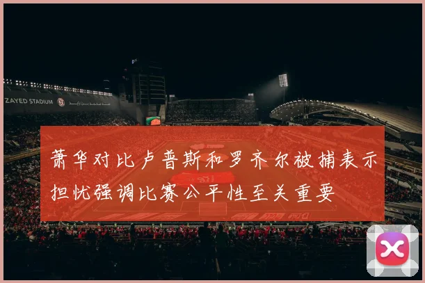 萧华对比卢普斯和罗齐尔被捕表示担忧强调比赛公平性至关重要