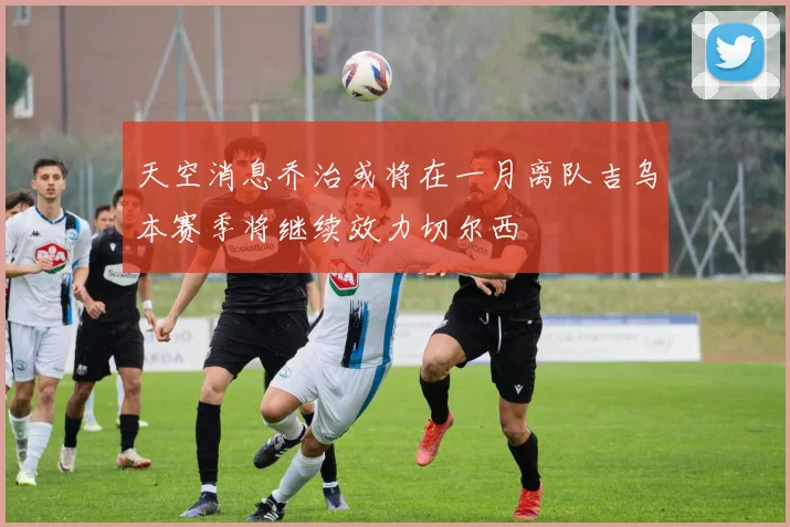天空消息乔治或将在一月离队吉乌本赛季将继续效力切尔西