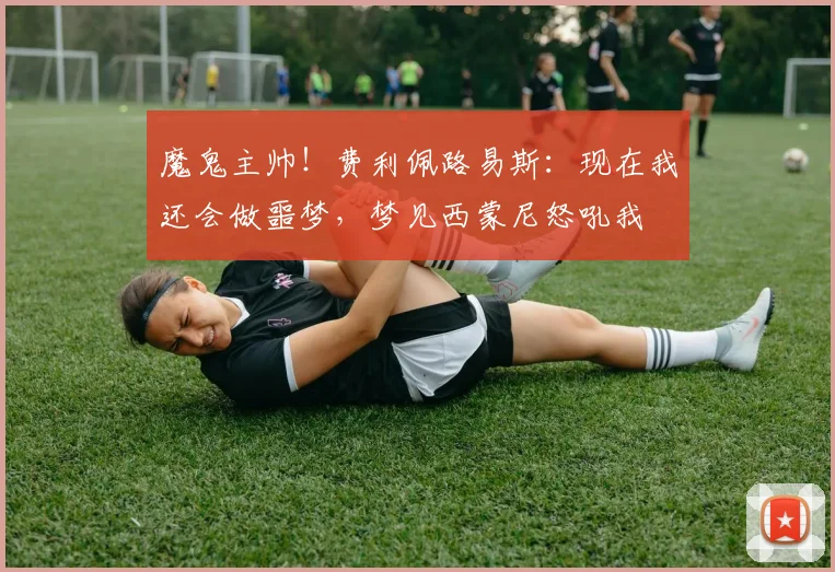 魔鬼主帅！费利佩路易斯：现在我还会做噩梦，梦见西蒙尼怒吼我