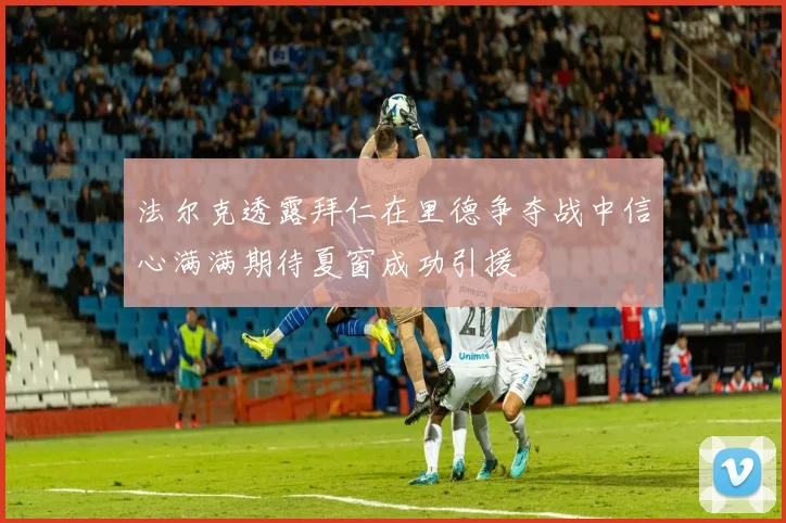 法尔克透露拜仁在里德争夺战中信心满满期待夏窗成功引援