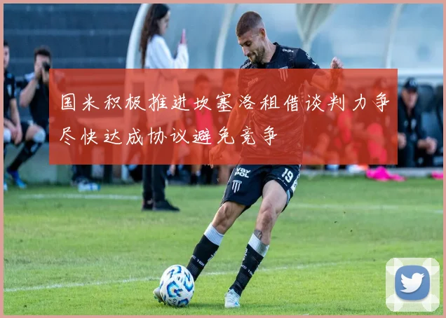 国米积极推进坎塞洛租借谈判力争尽快达成协议避免竞争