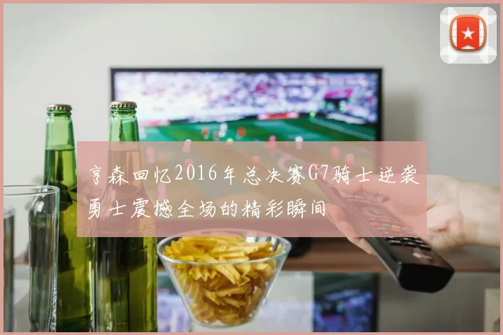 亨森回忆2016年总决赛G7骑士逆袭勇士震撼全场的精彩瞬间