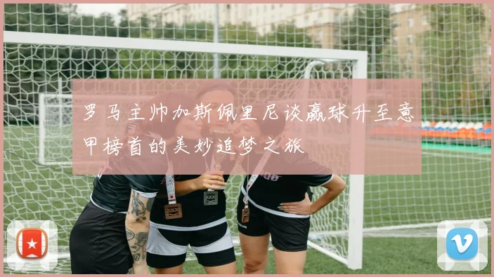 罗马主帅加斯佩里尼谈赢球升至意甲榜首的美妙追梦之旅