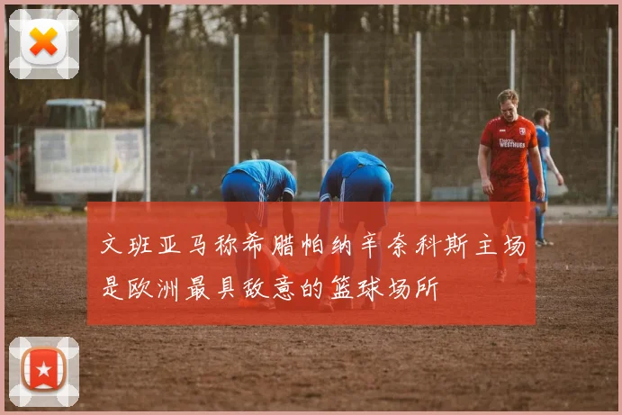 文班亚马称希腊帕纳辛奈科斯主场是欧洲最具敌意的篮球场所