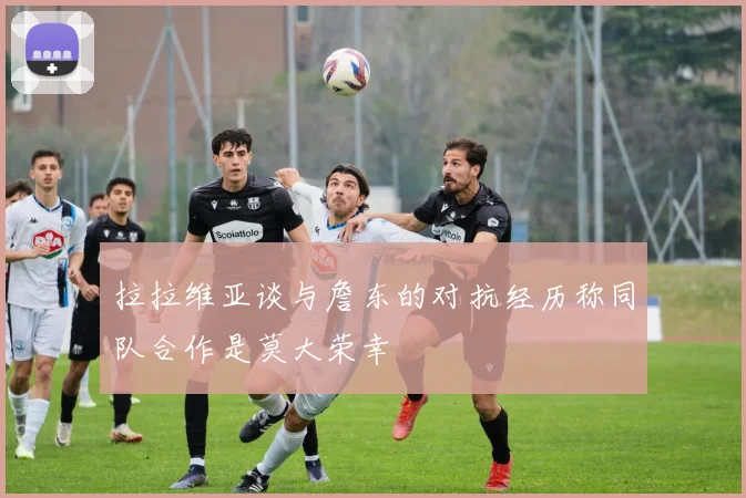 拉拉维亚谈与詹东的对抗经历称同队合作是莫大荣幸