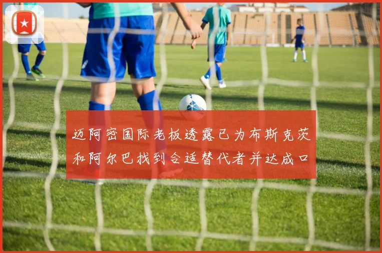 迈阿密国际老板透露已为布斯克茨和阿尔巴找到合适替代者并达成口头协议