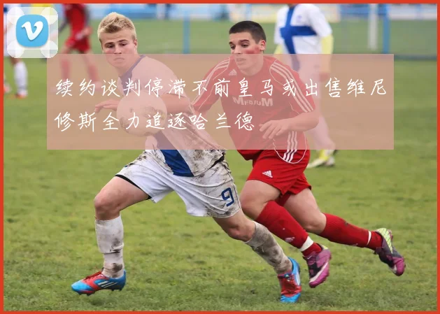 续约谈判停滞不前皇马或出售维尼修斯全力追逐哈兰德