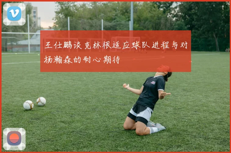 王仕鹏谈克林根适应球队进程与对杨瀚森的耐心期待