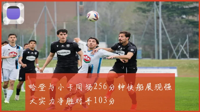 哈登与小卡同场256分钟快船展现强大实力净胜对手103分