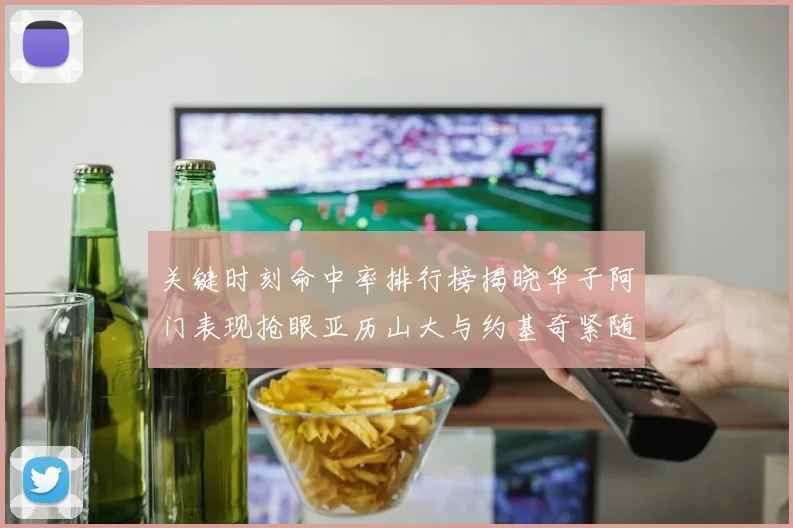 关键时刻命中率排行榜揭晓华子阿门表现抢眼亚历山大与约基奇紧随其后