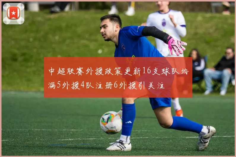 中超联赛外援政策更新16支球队均满5外援4队注册6外援引关注