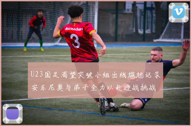 U23国足渴望突破小组出线尴尬记录安东尼奥与弟子全力以赴迎战挑战