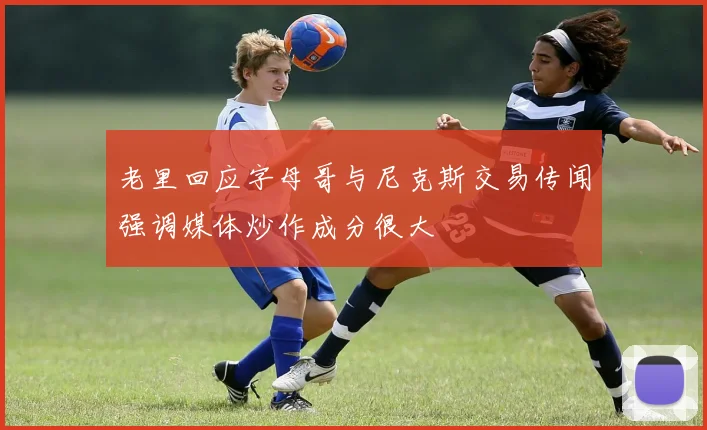 老里回应字母哥与尼克斯交易传闻强调媒体炒作成分很大