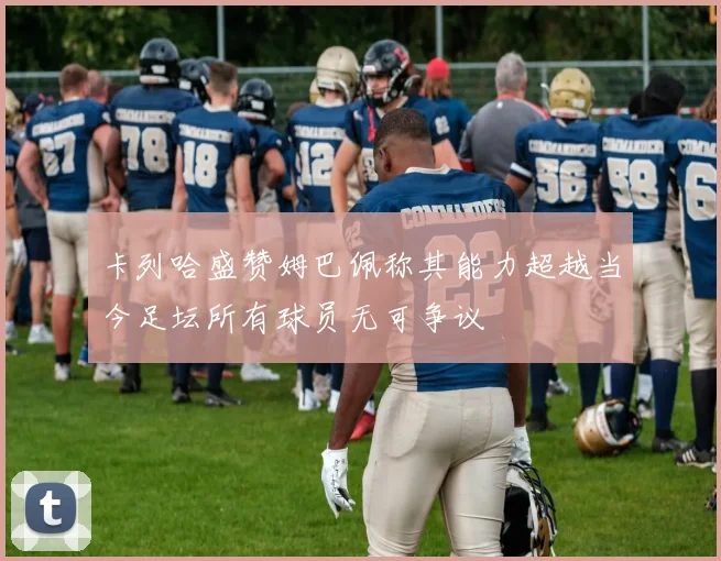 卡列哈盛赞姆巴佩称其能力超越当今足坛所有球员无可争议