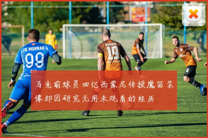 马竞前球员回忆西蒙尼传授魔笛录像却因研究无用未观看的经历