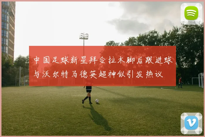 中国足球新星拜合拉木脚后跟进球与沃尔特马德英超神似引发热议
