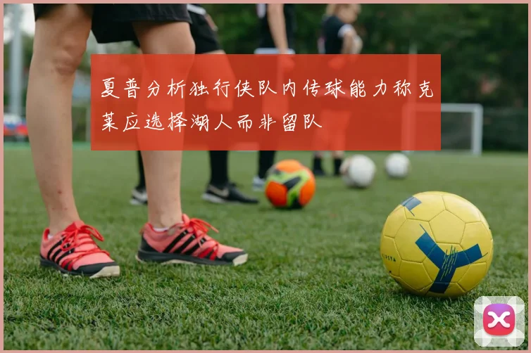 夏普分析独行侠队内传球能力称克莱应选择湖人而非留队