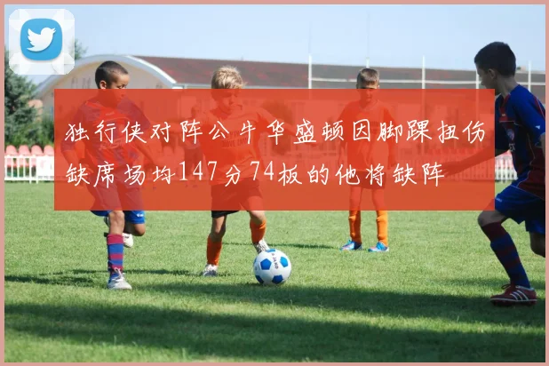 独行侠对阵公牛华盛顿因脚踝扭伤缺席场均147分74板的他将缺阵