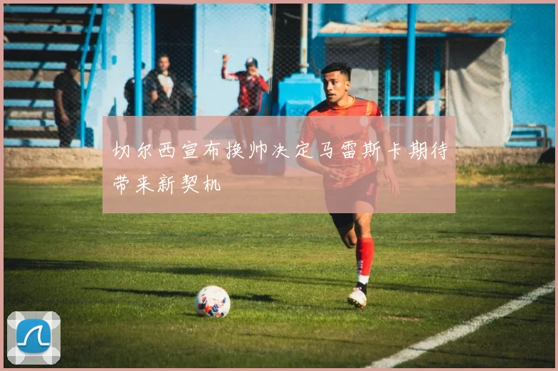 切尔西宣布换帅决定马雷斯卡期待带来新契机