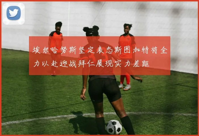 埃尔哈努斯坚定表态斯图加特将全力以赴迎战拜仁展现实力差距
