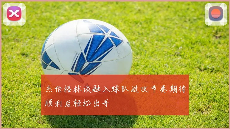 杰伦格林谈融入球队进攻节奏期待顺利后轻松出手