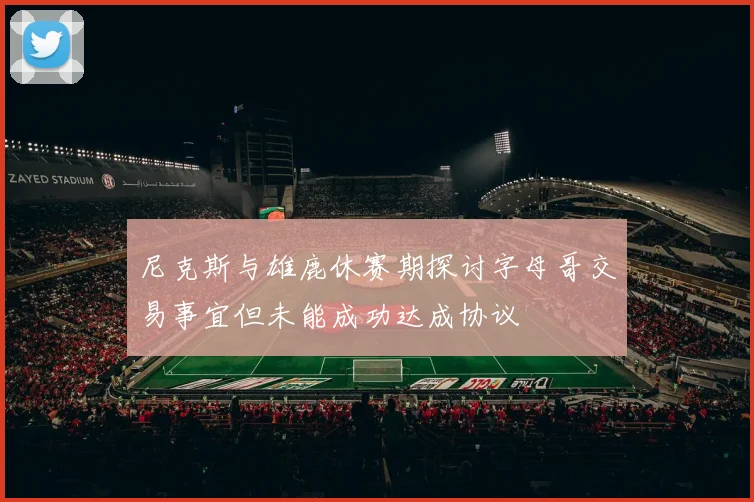 尼克斯与雄鹿休赛期探讨字母哥交易事宜但未能成功达成协议